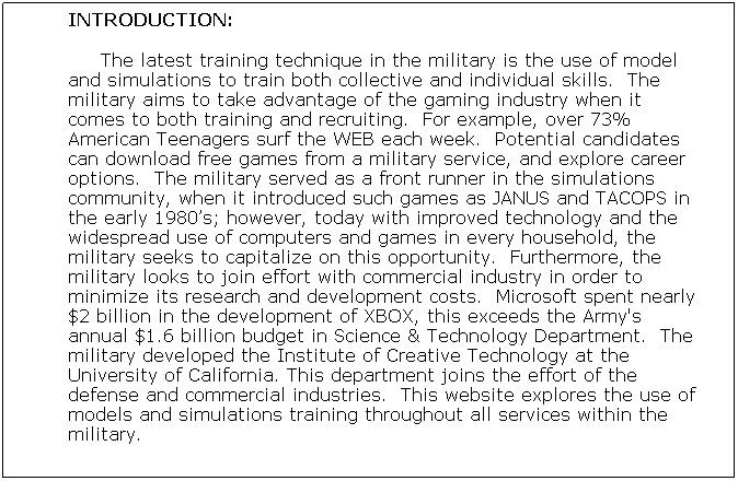 Text Box: INTRODUCTION:
     The latest training technique in the military is the use of model and simulations to train both collective and individual skills.  The military aims to take advantage of the gaming industry when it comes to both training and recruiting.  For example, over 73% American Teenagers surf the WEB each week.  Potential candidates can download free games from a military service, and explore career options.  The military served as a front runner in the simulations community, when it introduced such games as JANUS and TACOPS in the early 1980s; however, today with improved technology and the widespread use of computers and games in every household, the military seeks to capitalize on this opportunity.  Furthermore, the military looks to join effort with commercial industry in order to minimize its research and development costs.  Microsoft spent nearly $2 billion in the development of XBOX, this exceeds the Army's annual $1.6 billion budget in Science & Technology Department.  The military developed the Institute of Creative Technology at the University of California. This department joins the effort of the defense and commercial industries.  This website explores the use of models and simulations training throughout all services within the military.
       
 
 
 
 
