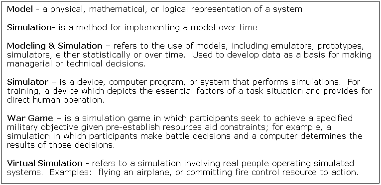 Text Box: Model - a physical, mathematical, or logical representation of a system
Simulation- is a method for implementing a model over time 
Modeling & Simulation  refers to the use of models, including emulators, prototypes, simulators, either statistically or over time.  Used to develop data as a basis for making managerial or technical decisions. 
Simulator  is a device, computer program, or system that performs simulations.  For training, a device which depicts the essential factors of a task situation and provides for direct human operation. 
War Game  is a simulation game in which participants seek to achieve a specified military objective given pre-establish resources aid constraints; for example, a simulation in which participants make battle decisions and a computer determines the results of those decisions.
Virtual Simulation - refers to a simulation involving real people operating simulated systems.  Examples:  flying an airplane, or committing fire control resource to action.
