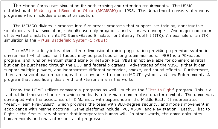Text Box:      The Marine Corps uses simulation for both training and retention requirements.  The USMC established its Modeling and Simulation Office (MCMSMO) in 1995.  This department consists of various programs which includes a simulation section.     
      The MCMSO divides it program into five areas: programs that support live training, constructive simulation,  virtual simulation, schoolhouse only programs, and visionary concepts.  One major component of its virtual simulation is its PC Game-Based Simulator or Infantry Tool Kit (ITK). An example of an ITK simulation is the Virtual Battlefield System-1 (VBS1).
     The VBS1 is a fully interactive, three dimensional training application providing a premium synthetic environment which small unit tactics may be practiced among team members.  VBS1 is a PC-based program, and runs on Pentium stand alone or network PCs. VBS1 is not available for commercial retail, but can be purchased through the DOD and federal programs.  Advantages of the VBS1 is that it can support multiple players, and incorporates different scenarios, smoke, and sound effects.  Furthermore, there are several add on packages that allow units to train on MOUT systems and Law Enforcement.  A program that specifically deals with anti-terrorism is in the works.    
    Today the USMC utilizes commercial programs as well - such as the "First to Fight" program. This is a tactical first-person shooter in which one leads a four man team in close quarter combat.  The game was developed with the assistance of 40 Marines, with experience in the Middle East.  It incorporates "Ready-Team Fire-Assist", which provides the team with 360-degree security, and models movement in accordance with Marine doctrine.  Game platforms include: PC, XBOX, and Play station.  Lastly, First to Fight is the first military shooter that incorporates human will.  In other words, the game calculates human morals and characteristics as it progresses. 
        
   
 


